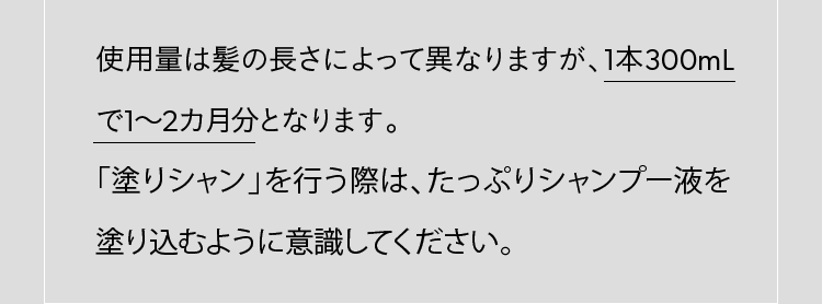 使用量は髪の長さによって異なりますが、1本300mLで1～2カ月分となります。