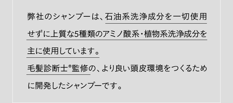 弊社のシャンプーは、石油系洗浄成分を一切使用せずに上質な5種類のアミノ酸系・植物系洗浄成分を主に使用しています。