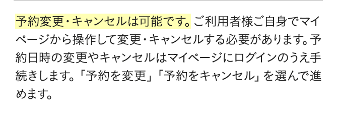予約変更・キャンセルは可能です。ご利用者様ご自身でマイページから操作して変更・キャンセルする必要があります。予約日時の変更やキャンセルはマイページにログインのうえ手続きします。「予約を変更」「予約をキャンセル」を選んで進めます。
