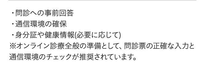 問診への事前回答、通信環境の確保、身分証や健康情報(必要に応じて)※オンライン診療全般の準備として、問診票の正確な入力と通信環境のチェックが推奨されています。
