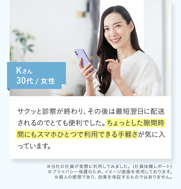 サクッと診察が終わり、その後は最短翌日に配送されるのでとても便利でした。ちょっとした隙間時間にもスマホひとつで利用できる手軽さが気に入っています。