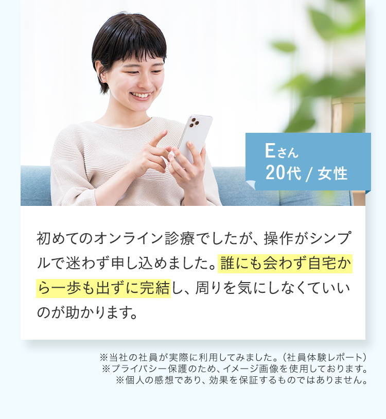 初めてのオンライン診療でしたが、操作がシンプルで迷わず申し込めました。誰にも会わず自宅から一歩も出ずに完結し、周りを気にしなくていいのが助かります。